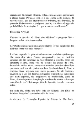 67
vazadas em linguagem obscura, pobre, cheia de erros gramaticais
e ideias pueris. Perigoso, sim, é o que expõe certo número de
noções exatas, que usa argumentação brilhante, mas introduz, de
permeio, ideias erradas e perigosas. Assim, tais ideias têm grande
probabilidade de aceitação. É o que acontece com Ramatis‖.
Prossegue Ary Lex
Vejamos o que diz ‗O Livro dos Médiuns‘ – pergunta 296 –
Pergunta sobre os outros mundos:
P.: ‗Qual o grau de confiança que podemos ter nas descrições dos
espíritos sobre os outros mundos?‘
R.–‗Isso depende do grau de adiantamento real dos espíritos que
dão essas descrições. Porque compreendeis que os espíritos
vulgares são tão incapazes de vos informar a respeito, como um
ignorante o seria, entre vós, no tocante aos países da Terra.
Formulais, muitas vezes, sobre esses mundos, questões científicas
que esses espíritos não podem resolver. Se são de boa fé, falam a
respeito disso, segundo suas ideias pessoais. Se são levianos,
divertem-se a vos dar descrições bizarras e fantásticas, tanto mais
que esses espíritos, tão imaginosos na erraticidade, como na
Terra, tiram da própria imaginação o relato de muitas coisas que
nada têm de real‘. Retrato perfeito de Ramatis, traçado cem anos
antes.
Em cada ano, vinha um novo livro de Ramatis. Em 1962, ‗O
Sublime Peregrino‘, contando a vida de Jesus.
A diretoria da Federação Espírita do Estado de São Paulo,
 