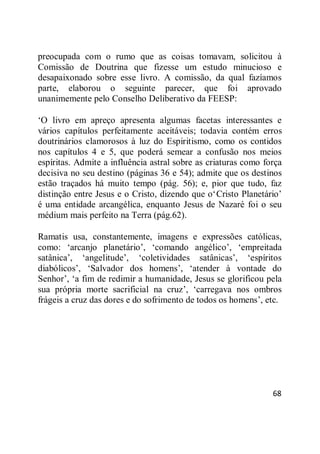 68
preocupada com o rumo que as coisas tomavam, solicitou à
Comissão de Doutrina que fizesse um estudo minucioso e
desapaixonado sobre esse livro. A comissão, da qual fazíamos
parte, elaborou o seguinte parecer, que foi aprovado
unanimemente pelo Conselho Deliberativo da FEESP:
‗O livro em apreço apresenta algumas facetas interessantes e
vários capítulos perfeitamente aceitáveis; todavia contém erros
doutrinários clamorosos à luz do Espiritismo, como os contidos
nos capítulos 4 e 5, que poderá semear a confusão nos meios
espíritas. Admite a influência astral sobre as criaturas como força
decisiva no seu destino (páginas 36 e 54); admite que os destinos
estão traçados há muito tempo (pág. 56); e, pior que tudo, faz
distinção entre Jesus e o Cristo, dizendo que o‗Cristo Planetário‘
é uma entidade arcangélica, enquanto Jesus de Nazaré foi o seu
médium mais perfeito na Terra (pág.62).
Ramatis usa, constantemente, imagens e expressões católicas,
como: ‗arcanjo planetário‘, ‗comando angélico‘, ‗empreitada
satânica‘, ‗angelitude‘, ‗coletividades satânicas‘, ‗espíritos
diabólicos‘, ‗Salvador dos homens‘, ‗atender à vontade do
Senhor‘, ‗a fim de redimir a humanidade, Jesus se glorificou pela
sua própria morte sacrificial na cruz‘, ‗carregava nos ombros
frágeis a cruz das dores e do sofrimento de todos os homens‘, etc.
 