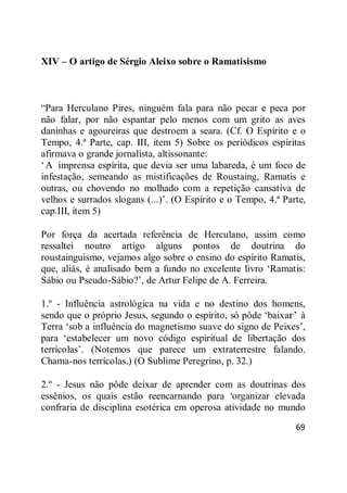 69
XIV – O artigo de Sérgio Aleixo sobre o Ramatisismo
―Para Herculano Pires, ninguém fala para não pecar e peca por
não falar, por não espantar pelo menos com um grito as aves
daninhas e agoureiras que destroem a seara. (Cf. O Espírito e o
Tempo, 4.ª Parte, cap. III, item 5) Sobre os periódicos espíritas
afirmava o grande jornalista, altissonante:
‗A imprensa espírita, que devia ser uma labareda, é um foco de
infestação, semeando as mistificações de Roustaing, Ramatis e
outras, ou chovendo no molhado com a repetição cansativa de
velhos e surrados slogans (...)‘. (O Espírito e o Tempo, 4.ª Parte,
cap.III, item 5)
Por força da acertada referência de Herculano, assim como
ressaltei noutro artigo alguns pontos de doutrina do
roustainguismo, vejamos algo sobre o ensino do espírito Ramatis,
que, aliás, é analisado bem a fundo no excelente livro ‗Ramatis:
Sábio ou Pseudo-Sábio?‘, de Artur Felipe de A. Ferreira.
1.º - Influência astrológica na vida e no destino dos homens,
sendo que o próprio Jesus, segundo o espírito, só pôde ‗baixar‘ à
Terra ‗sob a influência do magnetismo suave do signo de Peixes‘,
para ‗estabelecer um novo código espiritual de libertação dos
terrícolas‘. (Notemos que parece um extraterrestre falando.
Chama-nos terrícolas.) (O Sublime Peregrino, p. 32.)
2.º - Jesus não pôde deixar de aprender com as doutrinas dos
essênios, os quais estão reencarnando para ‗organizar elevada
confraria de disciplina esotérica em operosa atividade no mundo
 