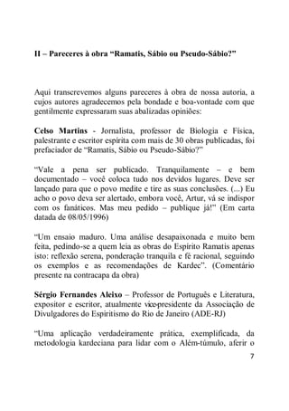 7
II – Pareceres à obra “Ramatis, Sábio ou Pseudo-Sábio?”
Aqui transcrevemos alguns pareceres à obra de nossa autoria, a
cujos autores agradecemos pela bondade e boa-vontade com que
gentilmente expressaram suas abalizadas opiniões:
Celso Martins - Jornalista, professor de Biologia e Física,
palestrante e escritor espírita com mais de 30 obras publicadas, foi
prefaciador de ―Ramatis, Sábio ou Pseudo-Sábio?‖
―Vale a pena ser publicado. Tranquilamente – e bem
documentado – você coloca tudo nos devidos lugares. Deve ser
lançado para que o povo medite e tire as suas conclusões. (...) Eu
acho o povo deva ser alertado, embora você, Artur, vá se indispor
com os fanáticos. Mas meu pedido – publique já!‖ (Em carta
datada de 08/05/1996)
―Um ensaio maduro. Uma análise desapaixonada e muito bem
feita, pedindo-se a quem leia as obras do Espírito Ramatis apenas
isto: reflexão serena, ponderação tranquila e fé racional, seguindo
os exemplos e as recomendações de Kardec‖. (Comentário
presente na contracapa da obra)
Sérgio Fernandes Aleixo – Professor de Português e Literatura,
expositor e escritor, atualmente vice-presidente da Associação de
Divulgadores do Espiritismo do Rio de Janeiro (ADE-RJ)
―Uma aplicação verdadeiramente prática, exemplificada, da
metodologia kardeciana para lidar com o Além-túmulo, aferir o
 