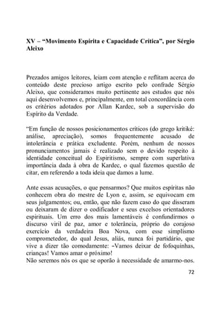 72
XV – “Movimento Espírita e Capacidade Crítica”, por Sérgio
Aleixo
Prezados amigos leitores, leiam com atenção e reflitam acerca do
conteúdo deste precioso artigo escrito pelo confrade Sérgio
Aleixo, que consideramos muito pertinente aos estudos que nós
aqui desenvolvemos e, principalmente, em total concordância com
os critérios adotados por Allan Kardec, sob a supervisão do
Espírito da Verdade.
―Em função de nossos posicionamentos críticos (do grego kritiké:
análise, apreciação), somos frequentemente acusado de
intolerância e prática excludente. Porém, nenhum de nossos
pronunciamentos jamais é realizado sem o devido respeito à
identidade conceitual do Espiritismo, sempre com superlativa
importância dada à obra de Kardec, o qual fazemos questão de
citar, em referendo a toda ideia que damos a lume.
Ante essas acusações, o que pensarmos? Que muitos espíritas não
conhecem obra do mestre de Lyon e, assim, se equivocam em
seus julgamentos; ou, então, que não fazem caso do que disseram
ou deixaram de dizer o codificador e seus excelsos orientadores
espirituais. Um erro dos mais lamentáveis é confundirmos o
discurso viril de paz, amor e tolerância, próprio do corajoso
exercício da verdadeira Boa Nova, com esse simplismo
comprometedor, do qual Jesus, aliás, nunca foi partidário, que
vive a dizer tão comodamente: ―Vamos deixar de fofoquinhas,
crianças! Vamos amar o próximo!
Não seremos nós os que se oporão à necessidade de amarmo-nos.
 