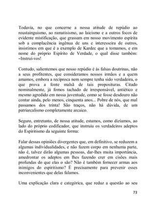 73
Todavia, no que concerne a nossa atitude de repúdio ao
roustainguismo, ao ramatisismo, ao laicismo e a outros focos de
evidente mistificação, que grassam em nosso movimento espírita
sob a complacência ingênua de uns e interesseira de outros,
insistimos em que é a exemplo de Kardec que a tomamos, e em
nome do próprio Espírito de Verdade, o qual disse também:
―Instruí-vos!
Contudo, salientemos que nosso repúdio é às falsas doutrinas, não
a seus profitentes, que consideramos nossos irmãos e a quem
amamos, embora a recíproca nem sempre tenha sido verdadeira, o
que prova a fonte malsã de tais proposituras. Citado
nominalmente, já fomos tachado de irresponsável, antiético e
mesmo agredido em nossa juventude, como se fosse desdouro não
contar ainda, pelo menos, cinquenta anos... Pobre de nós, que mal
passamos dos trinta! São traços, não há dúvida, de um
patriarcalismo completamente arcaico.
Seguro, entretanto, de nossa atitude, estamos, como dizíamos, ao
lado do próprio codificador, que instruiu os verdadeiros adeptos
do Espiritismo da seguinte forma:
Falar dessas opiniões divergentes que, em definitivo, se reduzem a
algumas individualidades, e não fazem corpo em nenhuma parte,
não é, talvez dirão algumas pessoas, dar-lhes muita importância,
amedrontar os adeptos em lhes fazendo crer em cisões mais
profundas do que elas o são? Não é também fornecer armas aos
inimigos do espiritismo? É precisamente para prevenir esses
inconvenientes que delas falamos.
Uma explicação clara e categórica, que reduz a questão ao seu
 