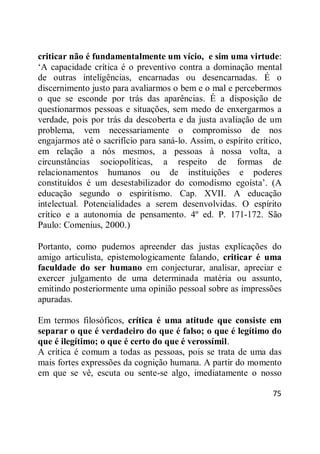 75
criticar não é fundamentalmente um vício, e sim uma virtude:
‗A capacidade crítica é o preventivo contra a dominação mental
de outras inteligências, encarnadas ou desencarnadas. É o
discernimento justo para avaliarmos o bem e o mal e percebermos
o que se esconde por trás das aparências. É a disposição de
questionarmos pessoas e situações, sem medo de enxergarmos a
verdade, pois por trás da descoberta e da justa avaliação de um
problema, vem necessariamente o compromisso de nos
engajarmos até o sacrifício para saná-lo. Assim, o espírito crítico,
em relação a nós mesmos, a pessoas à nossa volta, a
circunstâncias sociopolíticas, a respeito de formas de
relacionamentos humanos ou de instituições e poderes
constituídos é um desestabilizador do comodismo egoísta‘. (A
educação segundo o espiritismo. Cap. XVII. A educação
intelectual. Potencialidades a serem desenvolvidas. O espírito
crítico e a autonomia de pensamento. 4º ed. P. 171-172. São
Paulo: Comenius, 2000.)
Portanto, como pudemos apreender das justas explicações do
amigo articulista, epistemologicamente falando, criticar é uma
faculdade do ser humano em conjecturar, analisar, apreciar e
exercer julgamento de uma determinada matéria ou assunto,
emitindo posteriormente uma opinião pessoal sobre as impressões
apuradas.
Em termos filosóficos, crítica é uma atitude que consiste em
separar o que é verdadeiro do que é falso; o que é legítimo do
que é ilegítimo; o que é certo do que é verossímil.
A crítica é comum a todas as pessoas, pois se trata de uma das
mais fortes expressões da cognição humana. A partir do momento
em que se vê, escuta ou sente-se algo, imediatamente o nosso
 