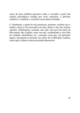 76
senso de juízo delibera pareceres sobre o ocorrido a partir das
reações psicológicas trazidas por essas sensações, o próximo
estímulo é verbalizar e socializar essas ideias formadas.
E, finalmente, a partir de tais premissas, podemos verificar que a
análise crítica se faz necessária em tudo, dentro e fora dos arraiais
espíritas. Infelizmente, contudo, tem sido vista por boa parte do
Movimento dito Espírita como um mal, confundindo-a com falta
de caridade, intolerância, etc., conceitos esses que, em momento
algum, encontram-se presente nas obras da Codificação Espírita,
como aqui e alhures temos procurado demonstrar.
 
