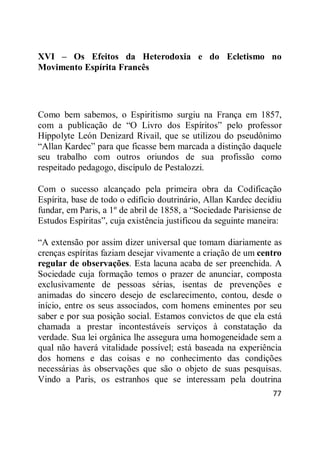 77
XVI – Os Efeitos da Heterodoxia e do Ecletismo no
Movimento Espírita Francês
Como bem sabemos, o Espiritismo surgiu na França em 1857,
com a publicação de ―O Livro dos Espíritos‖ pelo professor
Hippolyte León Denizard Rivail, que se utilizou do pseudônimo
―Allan Kardec‖ para que ficasse bem marcada a distinção daquele
seu trabalho com outros oriundos de sua profissão como
respeitado pedagogo, discípulo de Pestalozzi.
Com o sucesso alcançado pela primeira obra da Codificação
Espírita, base de todo o edifício doutrinário, Allan Kardec decidiu
fundar, em Paris, a 1º de abril de 1858, a ―Sociedade Parisiense de
Estudos Espíritas‖, cuja existência justificou da seguinte maneira:
―A extensão por assim dizer universal que tomam diariamente as
crenças espíritas faziam desejar vivamente a criação de um centro
regular de observações. Esta lacuna acaba de ser preenchida. A
Sociedade cuja formação temos o prazer de anunciar, composta
exclusivamente de pessoas sérias, isentas de prevenções e
animadas do sincero desejo de esclarecimento, contou, desde o
início, entre os seus associados, com homens eminentes por seu
saber e por sua posição social. Estamos convictos de que ela está
chamada a prestar incontestáveis serviços à constatação da
verdade. Sua lei orgânica lhe assegura uma homogeneidade sem a
qual não haverá vitalidade possível; está baseada na experiência
dos homens e das coisas e no conhecimento das condições
necessárias às observações que são o objeto de suas pesquisas.
Vindo a Paris, os estranhos que se interessam pela doutrina
 