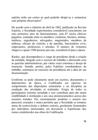 78
espírita terão um centro ao qual poderão dirigir-se e comunicar
suas próprias observações‖.
De acordo com o relatório de abril de 1862, publicado na Revista
Espírita, a Sociedade experimentou considerável crescimento em
seus primeiros anos de funcionamento, com 87 sócios efetivos
pagantes, contando entre os membros: cientistas, literatos, artistas,
médicos, engenheiros, advogados, magistrados, membros da
nobreza, oficiais do exército e da marinha, funcionários civis,
empresários, professores e artesãos. O número de visitantes
chegava a quase 1500 pessoas por ano, considerável para a época.
Kardec, que desempenhava o cargo de presidente desde a criação
da entidade, fatigado com o excesso de trabalho e aborrecido com
as querelas administrativas, por várias vezes externou o desejo de
renunciar. Instado, porém, pelos Espíritos coordenadores do
trabalho, continuou no exercício da presidência até a data de sua
desencarnação.
Conforme se pode claramente notar em escritos, documentos e
depoimentos da época, o Codificador era rigoroso no
cumprimento das disposições estatutárias e na disciplina na
condução das atividades aí realizadas. Exigia de todos os
participantes extrema seriedade e isso contribuiu para dar muita
credibilidade à instituição e aos seus pronunciamentos acerca dos
assuntos tratados. Era extremamente prudente e austero nos
pareceres exarados e nunca permitiu que a Sociedade se tornasse
arena de controvérsias e debates estéreis, geralmente fomentados
por indivíduos interessados em desviarem o Espiritismo dos
rumos estabelecidos nas obras da Codificação.
 