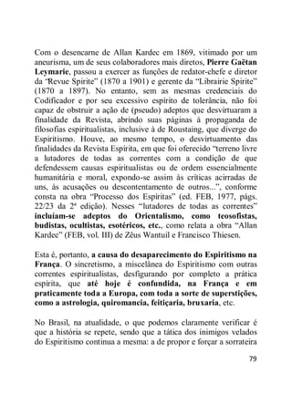79
Com o desencarne de Allan Kardec em 1869, vitimado por um
aneurisma, um de seus colaboradores mais diretos, Pierre Gaëtan
Leymarie, passou a exercer as funções de redator-chefe e diretor
da ―Revue Spirite‖ (1870 a 1901) e gerente da ―Librairie Spirite‖
(1870 a 1897). No entanto, sem as mesmas credenciais do
Codificador e por seu excessivo espírito de tolerância, não foi
capaz de obstruir a ação de (pseudo) adeptos que desvirtuaram a
finalidade da Revista, abrindo suas páginas à propaganda de
filosofias espiritualistas, inclusive à de Roustaing, que diverge do
Espiritismo. Houve, ao mesmo tempo, o desvirtuamento das
finalidades da Revista Espírita, em que foi oferecido ―terreno livre
a lutadores de todas as correntes com a condição de que
defendessem causas espiritualistas ou de ordem essencialmente
humanitária e moral, expondo-se assim às críticas acirradas de
uns, às acusações ou descontentamento de outros...‖, conforme
consta na obra ―Processo dos Espíritas‖ (ed. FEB, 1977, págs.
22/23 da 2ª edição). Nesses ―lutadores de todas as correntes‖
incluíam-se adeptos do Orientalismo, como teosofistas,
budistas, ocultistas, esotéricos, etc., como relata a obra ―Allan
Kardec‖ (FEB, vol. III) de Zêus Wantuil e Francisco Thiesen.
Esta é, portanto, a causa do desaparecimento do Espiritismo na
França. O sincretismo, a miscelânea do Espiritismo com outras
correntes espiritualistas, desfigurando por completo a prática
espírita, que até hoje é confundida, na França e em
praticamente toda a Europa, com toda a sorte de superstições,
como a astrologia, quiromancia, feitiçaria, bruxaria, etc.
No Brasil, na atualidade, o que podemos claramente verificar é
que a história se repete, sendo que a tática dos inimigos velados
do Espiritismo continua a mesma: a de propor e forçar a sorrateira
 