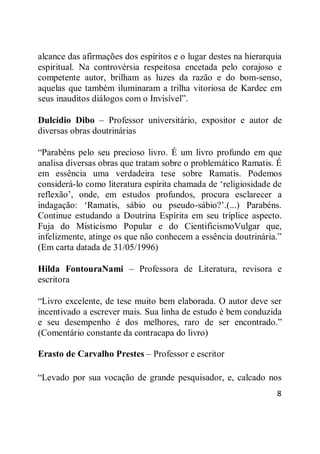 8
alcance das afirmações dos espíritos e o lugar destes na hierarquia
espiritual. Na controvérsia respeitosa encetada pelo corajoso e
competente autor, brilham as luzes da razão e do bom-senso,
aquelas que também iluminaram a trilha vitoriosa de Kardec em
seus inauditos diálogos com o Invisível‖.
Dulcídio Dibo – Professor universitário, expositor e autor de
diversas obras doutrinárias
―Parabéns pelo seu precioso livro. É um livro profundo em que
analisa diversas obras que tratam sobre o problemático Ramatis. É
em essência uma verdadeira tese sobre Ramatis. Podemos
considerá-lo como literatura espírita chamada de ‗religiosidade de
reflexão‘, onde, em estudos profundos, procura esclarecer a
indagação: ‗Ramatis, sábio ou pseudo-sábio?‘.(...) Parabéns.
Continue estudando a Doutrina Espírita em seu tríplice aspecto.
Fuja do Misticismo Popular e do CientificismoVulgar que,
infelizmente, atinge os que não conhecem a essência doutrinária.‖
(Em carta datada de 31/05/1996)
Hilda FontouraNami – Professora de Literatura, revisora e
escritora
―Livro excelente, de tese muito bem elaborada. O autor deve ser
incentivado a escrever mais. Sua linha de estudo é bem conduzida
e seu desempenho é dos melhores, raro de ser encontrado.‖
(Comentário constante da contracapa do livro)
Erasto de Carvalho Prestes – Professor e escritor
―Levado por sua vocação de grande pesquisador, e, calcado nos
 