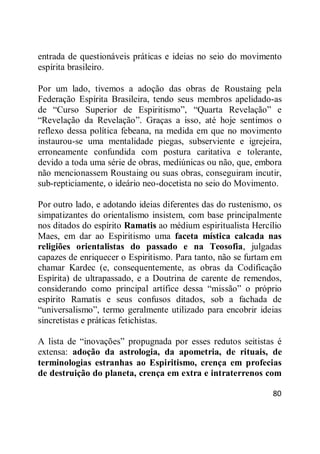 80
entrada de questionáveis práticas e ideias no seio do movimento
espírita brasileiro.
Por um lado, tivemos a adoção das obras de Roustaing pela
Federação Espírita Brasileira, tendo seus membros apelidado-as
de ―Curso Superior de Espiritismo‖, ―Quarta Revelação‖ e
―Revelação da Revelação‖. Graças a isso, até hoje sentimos o
reflexo dessa política febeana, na medida em que no movimento
instaurou-se uma mentalidade piegas, subserviente e igrejeira,
erroneamente confundida com postura caritativa e tolerante,
devido a toda uma série de obras, mediúnicas ou não, que, embora
não mencionassem Roustaing ou suas obras, conseguiram incutir,
sub-repticiamente, o ideário neo-docetista no seio do Movimento.
Por outro lado, e adotando ideias diferentes das do rustenismo, os
simpatizantes do orientalismo insistem, com base principalmente
nos ditados do espírito Ramatis ao médium espiritualista Hercílio
Maes, em dar ao Espiritismo uma faceta mística calcada nas
religiões orientalistas do passado e na Teosofia, julgadas
capazes de enriquecer o Espiritismo. Para tanto, não se furtam em
chamar Kardec (e, consequentemente, as obras da Codificação
Espírita) de ultrapassado, e a Doutrina de carente de remendos,
considerando como principal artífice dessa ―missão‖ o próprio
espírito Ramatis e seus confusos ditados, sob a fachada de
―universalismo‖, termo geralmente utilizado para encobrir ideias
sincretistas e práticas fetichistas.
A lista de ―inovações‖ propugnada por esses redutos seitistas é
extensa: adoção da astrologia, da apometria, de rituais, de
terminologias estranhas ao Espiritismo, crença em profecias
de destruição do planeta, crença em extra e intraterrenos com
 