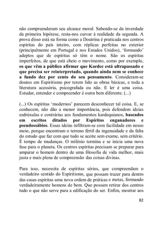 82
não compreenderam seu alcance moral. Sabendo-se da inverdade
da primeira hipótese, resta-nos curvar à realidade da segunda. A
prova disso está na forma como a Doutrina é praticada nos centros
espíritas do país inteiro, com réplicas perfeitas no exterior
(principalmente em Portugal e nos Estados Unidos), ‗formando‘
adeptos que de espíritas só têm o nome. São os espíritas
imperfeitos, de que está cheio o movimento, como por exemplo,
os que vêm a público afirmar que Kardec está ultrapassado e
que precisa ser reinterpretado, quando ainda nem se conhece
a fundo dez por cento do seu pensamento. Consideram-se
doutos em Espiritismo por terem lido as obras básicas, e toda a
literatura acessória, psicografada ou não. E ler é uma coisa.
Estudar, entender e compreender é outra bem diferente. (...)
(...) Os espíritas ‗modernos‘ parecem desconhecer tal coisa. E, se
conhecem, não dão a menor importância, pois defendem ideias
esdrúxulas e contrárias aos fundamentos kardequianos, baseados
em escritos ditados por Espíritos enganadores e
pseudossábios. Essas ideias infiltram-se com facilidade em nosso
meio, porque encontram o terreno fértil da ingenuidade e da falta
do estudo que faz com que tudo se aceite sem exame, sem critério.
É tempo de mudanças. O milênio termina e se inicia uma nova
fase para o planeta. Os centros espíritas precisam se preparar para
amparar o homem dentro de uma filosofia de vida melhor, mais
justa e mais plena de compreensão das coisas divinas.
Para isso, necessita de espíritas sérios, que compreendam o
verdadeiro sentido do Espiritismo, que possam trazer para dentro
das casas espíritas uma nova ordem de práticas e metas, formando
verdadeiramente homens de bem. Que possam retirar dos centros
tudo o que não serve para a edificação do ser. Enfim, mostrar aos
 