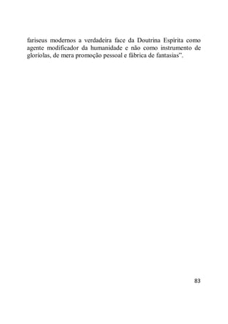 83
fariseus modernos a verdadeira face da Doutrina Espírita como
agente modificador da humanidade e não como instrumento de
gloríolas, de mera promoção pessoal e fábrica de fantasias‖.
 