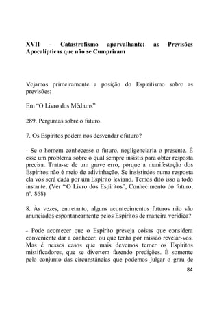 84
XVII – Catastrofismo aparvalhante: as Previsões
Apocalípticas que não se Cumpriram
Vejamos primeiramente a posição do Espiritismo sobre as
previsões:
Em ―O Livro dos Médiuns‖
289. Perguntas sobre o futuro.
7. Os Espíritos podem nos desvendar ofuturo?
- Se o homem conhecesse o futuro, negligenciaria o presente. É
esse um problema sobre o qual sempre insistis para obter resposta
precisa. Trata-se de um grave erro, porque a manifestação dos
Espíritos não é meio de adivinhação. Se insistirdes numa resposta
ela vos será dada por um Espírito leviano. Temos dito isso a todo
instante. (Ver ―O Livro dos Espíritos‖, Conhecimento do futuro,
nº. 868)
8. Às vezes, entretanto, alguns acontecimentos futuros não são
anunciados espontaneamente pelos Espíritos de maneira verídica?
- Pode acontecer que o Espírito preveja coisas que considera
conveniente dar a conhecer, ou que tenha por missão revelar-vos.
Mas é nesses casos que mais devemos temer os Espíritos
mistificadores, que se divertem fazendo predições. É somente
pelo conjunto das circunstâncias que podemos julgar o grau de
 