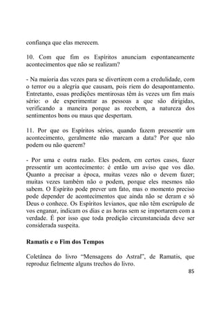 85
confiança que elas merecem.
10. Com que fim os Espíritos anunciam espontaneamente
acontecimentos que não se realizam?
- Na maioria das vezes para se divertirem com a credulidade, com
o terror ou a alegria que causam, pois riem do desapontamento.
Entretanto, essas predições mentirosas têm às vezes um fim mais
sério: o de experimentar as pessoas a que são dirigidas,
verificando a maneira porque as recebem, a natureza dos
sentimentos bons ou maus que despertam.
11. Por que os Espíritos sérios, quando fazem pressentir um
acontecimento, geralmente não marcam a data? Por que não
podem ou não querem?
- Por uma e outra razão. Eles podem, em certos casos, fazer
pressentir um acontecimento: é então um aviso que vos dão.
Quanto a precisar a época, muitas vezes não o devem fazer;
muitas vezes também não o podem, porque eles mesmos não
sabem. O Espírito pode prever um fato, mas o momento preciso
pode depender de acontecimentos que ainda não se deram e só
Deus o conhece. Os Espíritos levianos, que não têm escrúpulo de
vos enganar, indicam os dias e as horas sem se importarem com a
verdade. É por isso que toda predição circunstanciada deve ser
considerada suspeita.
Ramatis e o Fim dos Tempos
Coletânea do livro ―Mensagens do Astral‖, de Ramatis, que
reproduz fielmente alguns trechos do livro.
 