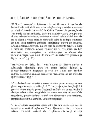 86
O QUE É E COMO OCORRERÁ O ‗FIM DOS TEMPOS‘.
―O ‗fim do mundo‘ profetizado refere-se tão somente ao fim da
humanidade anticristã; será uma seleção em que se destaquem os
da ‗direita‘ e os da ‗esquerda‘ do Cristo. Trata-se de promoção da
Terra e de sua humanidade; lembra um severo exame que, para os
alunos relapsos e ociosos, representa terrível calamidade! Mas de
modo algum a vossa morada planetária sairá do rodopio em torno
do Sol, onde também constitui importante âncora do sistema.
Após a operação cósmica, que lhe será de excelente benefício para
a estrutura geofísica, deverá possuir maior equilíbrio, melhor
circulação vital-energética na distribuição harmônica das
correntes magnéticas, além de oferecer um ambiente psíquico já
higienizado.‖ (pg. 22)
―As épocas de ‗juízo final‘ têm também por função ajustar a
substância planetária para se tornar melhor habitat e,
consequentemente, requerem seleção de almas com melhor
padrão, necessário para as sucessivas reencarnações em moradia
aperfeiçoada‖. (pg. 41)
―A eclosão desses acontecimentos dar-se-á pela presença de um
planeta que se move em direção à Terra e cuja aproximação já foi
prevista remotamente pelos Engenheiros Siderais. A sua órbita é
oblíqua sobre o eixo imaginário do vosso orbe e o seu conteúdo
magnético, poderosíssimo, atuará tão fortemente que obrigará,
progressivamente, a elevação do eixo terráqueo.
―... a influência magnética deste astro far-se-á sentir até que se
complete a verticalização da Terra. Quando o eixo terráqueo
estiver totalmente verticalizado, o planeta intruso já se terá
 