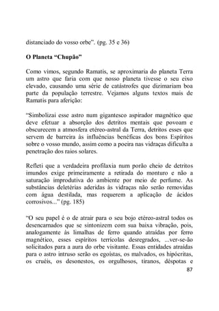87
distanciado do vosso orbe‖. (pg. 35 e 36)
O Planeta “Chupão”
Como vimos, segundo Ramatis, se aproximaria do planeta Terra
um astro que faria com que nosso planeta tivesse o seu eixo
elevado, causando uma série de catástrofes que dizimariam boa
parte da população terrestre. Vejamos alguns textos mais de
Ramatis para aferição:
―Simbolizai esse astro num gigantesco aspirador magnético que
deve efetuar a absorção dos detritos mentais que povoam e
obscurecem a atmosfera etéreo-astral da Terra, detritos esses que
servem de barreira às influências benéficas dos bons Espíritos
sobre o vosso mundo, assim como a poeira nas vidraças dificulta a
penetração dos raios solares.
Refleti que a verdadeira profilaxia num porão cheio de detritos
imundos exige primeiramente a retirada do monturo e não a
saturação improdutiva do ambiente por meio de perfume. As
substâncias deletérias aderidas às vidraças não serão removidas
com água destilada, mas requerem a aplicação de ácidos
corrosivos...‖ (pg. 185)
―O seu papel é o de atrair para o seu bojo etéreo-astral todos os
desencarnados que se sintonizem com sua baixa vibração, pois,
analogamente às limalhas de ferro quando atraídas por ferro
magnético, esses espíritos terrícolas desregrados, ...ver-se-ão
solicitados para a aura do orbe visitante. Essas entidades atraídas
para o astro intruso serão os egoístas, os malvados, os hipócritas,
os cruéis, os desonestos, os orgulhosos, tiranos, déspotas e
 