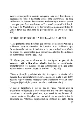 88
avaros...encontrarão o cenário adequado aos seus despotismos e
degradações, pois o habitante desse orbe encontra-se na fase
rudimentar do homem das cavernas; mal consegue amarrar pedras
com cipó, para fazer machados! A Terra será promovida à função
de Escola do Mentalismo e os desregrados, ou os esquerdistas do
Cristo, terão que abandoná-la, por lei natural de evolução.‖ (pg.
169)
EFEITOS FÍSICOS SOBRE A TERRA ATÉ O ANO 2000
―... as principais modificações que sofrerão os oceanos Pacífico e
Atlântico, com as emersões da Lemúria e da Atlântida, que
formarão então extensa área de terra, do que resultará a existência
de apenas três continentes, para melhores condições de existência
da humanidade futura.‖ (pg. 132)
―É óbvio que, ao se elevar o eixo terráqueo, o que há de
acontecer até o fim deste século, também se modificarão,
aparentemente, os quadros do céu astronômico com que estão
acostumadas as nações, os povos e tribos,...‖ (pg.122)
―Com a elevação gradativa do eixo terráqueo, os atuais polos
deverão ficar completamente libertos dos gelos e, até o ano 2000,
aquelas regiões estarão recebendo satisfatoriamente o calor solar.
O degelo já principiou; vós é que não o tendes notado. (...)
O degelo descobrirá à luz do dia as vastas regiões que se
encontram refrigeradas e que conservam em seu seio vegetação
luxuriante e minerais preciosos, que servirão ao homem do
terceiro milênio. Grandes reservas nutritivas, de muito antes da
catástrofe da Atlântida, resguardam-se debaixo do gelo, desde
 