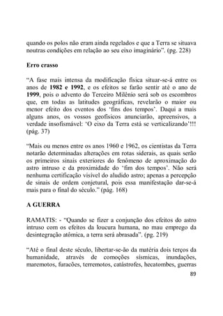 89
quando os polos não eram ainda regelados e que a Terra se situava
noutras condições em relação ao seu eixo imaginário‖. (pg. 228)
Erro crasso
―A fase mais intensa da modificação física situar-se-á entre os
anos de 1982 e 1992, e os efeitos se farão sentir até o ano de
1999, pois o advento do Terceiro Milênio será sob os escombros
que, em todas as latitudes geográficas, revelarão o maior ou
menor efeito dos eventos dos ‗fins dos tempos‘. Daqui a mais
alguns anos, os vossos geofísicos anunciarão, apreensivos, a
verdade insofismável: ‗O eixo da Terra está se verticalizando‘!!!
(pág. 37)
―Mais ou menos entre os anos 1960 e 1962, os cientistas da Terra
notarão determinadas alterações em rotas siderais, as quais serão
os primeiros sinais exteriores do fenômeno de aproximação do
astro intruso e da proximidade do ‗fim dos tempos‘. Não será
nenhuma certificação visível do aludido astro; apenas a percepção
de sinais de ordem conjetural, pois essa manifestação dar-se-á
mais para o final do século.‖ (pág. 168)
A GUERRA
RAMATIS: - ―Quando se fizer a conjunção dos efeitos do astro
intruso com os efeitos da loucura humana, no mau emprego da
desintegração atômica, a terra será abrasada‖. (pg. 219)
―Até o final deste século, libertar-se-ão da matéria dois terços da
humanidade, através de comoções sísmicas, inundações,
maremotos, furacões, terremotos, catástrofes, hecatombes, guerras
 