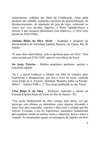 9
ensinamentos colhidos nas obras da Codificação, Artur pôde
produzir um trabalho realmente excelente de desmistificação, de
desmascaramento, de separação do joio do trigo, colocando as
coisas nos seus devidos lugares.(...) Nossa opinião,franca e
sincera, é que alcançou plenamente esse objetivo.(...)‖ (Em carta
datada de 26/03/1996)
Antônio Plinio da Silva Alvim – Fundador e dirigente (já
desencarnado) da Sociedade Espírita Ramatis, na Tijuca, Rio de
Janeiro
―É uma obra maravilhosa, acho-a oportuna para um livro.‖ (Em
carta enviada em 27/01/1993, após ler um esboço do livro)
Iso Jorge Teixeira – Médico psiquiatra, professor, escritor e
articulista espírita
―Se (...) quiser conhecer a relação (ou falta de relação) entre
Espiritismo e Ramatisismo, que leia o livro do nosso confrade
Artur Felipe de A. Ferreira, intitulado ‗Ramatis, Sábio ou Pseudo-
Sábio?‘ – Editora EME (...)‖ (Em artigo publicado no site Terra)
Vitor Hugo S. da Silva – Professor, expositor e diretor da
Cruzada Espírita Paulo de Tarso, no Rio de Janeiro - RJ
―Um ponto fundamental da obra começa pelo título, em que
interroga sem afirmar ou determinar coisa alguma, deixando o
leitor livre para responder, concluir e ficar com a verdade que lhe
convier. Contudo, à luz do Espiritismo, parâmetro fundamental
para qualquer estudo de análise isenta e imparcial, deixa o leitor à
vontade. As dissertações quanto às mensagens do espírito em foco
 