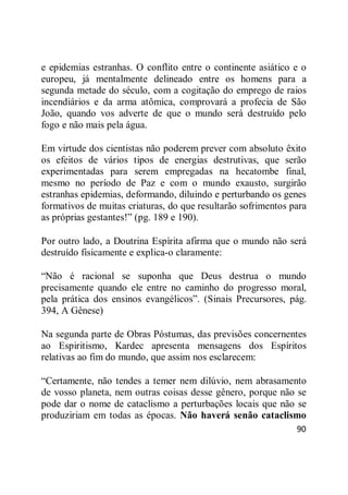 90
e epidemias estranhas. O conflito entre o continente asiático e o
europeu, já mentalmente delineado entre os homens para a
segunda metade do século, com a cogitação do emprego de raios
incendiários e da arma atômica, comprovará a profecia de São
João, quando vos adverte de que o mundo será destruído pelo
fogo e não mais pela água.
Em virtude dos cientistas não poderem prever com absoluto êxito
os efeitos de vários tipos de energias destrutivas, que serão
experimentadas para serem empregadas na hecatombe final,
mesmo no período de Paz e com o mundo exausto, surgirão
estranhas epidemias, deformando, diluindo e perturbando os genes
formativos de muitas criaturas, do que resultarão sofrimentos para
as próprias gestantes!‖ (pg. 189 e 190).
Por outro lado, a Doutrina Espírita afirma que o mundo não será
destruído fisicamente e explica-o claramente:
―Não é racional se suponha que Deus destrua o mundo
precisamente quando ele entre no caminho do progresso moral,
pela prática dos ensinos evangélicos‖. (Sinais Precursores, pág.
394, A Gênese)
Na segunda parte de Obras Póstumas, das previsões concernentes
ao Espiritismo, Kardec apresenta mensagens dos Espíritos
relativas ao fim do mundo, que assim nos esclarecem:
―Certamente, não tendes a temer nem dilúvio, nem abrasamento
de vosso planeta, nem outras coisas desse gênero, porque não se
pode dar o nome de cataclismo a perturbações locais que não se
produziriam em todas as épocas. Não haverá senão cataclismo
 