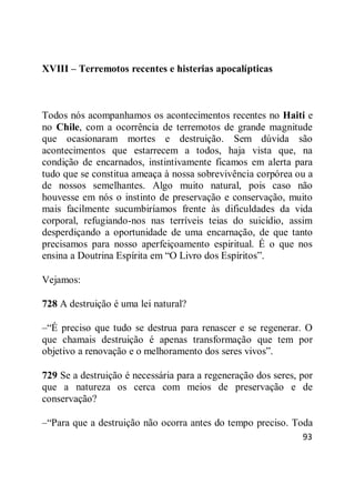 93
XVIII – Terremotos recentes e histerias apocalípticas
Todos nós acompanhamos os acontecimentos recentes no Haiti e
no Chile, com a ocorrência de terremotos de grande magnitude
que ocasionaram mortes e destruição. Sem dúvida são
acontecimentos que estarrecem a todos, haja vista que, na
condição de encarnados, instintivamente ficamos em alerta para
tudo que se constitua ameaça à nossa sobrevivência corpórea ou a
de nossos semelhantes. Algo muito natural, pois caso não
houvesse em nós o instinto de preservação e conservação, muito
mais facilmente sucumbiríamos frente às dificuldades da vida
corporal, refugiando-nos nas terríveis teias do suicídio, assim
desperdiçando a oportunidade de uma encarnação, de que tanto
precisamos para nosso aperfeiçoamento espiritual. É o que nos
ensina a Doutrina Espírita em ―O Livro dos Espíritos‖.
Vejamos:
728 A destruição é uma lei natural?
–―É preciso que tudo se destrua para renascer e se regenerar. O
que chamais destruição é apenas transformação que tem por
objetivo a renovação e o melhoramento dos seres vivos‖.
729 Se a destruição é necessária para a regeneração dos seres, por
que a natureza os cerca com meios de preservação e de
conservação?
–―Para que a destruição não ocorra antes do tempo preciso. Toda
 