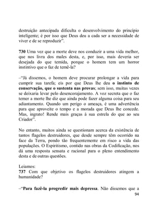 94
destruição antecipada dificulta o desenvolvimento do princípio
inteligente; é por isso que Deus deu a cada ser a necessidade de
viver e de se reproduzir‖.
730 Uma vez que a morte deve nos conduzir a uma vida melhor,
que nos livra dos males desta, e, por isso, mais deveria ser
desejada do que temida, porque o homem tem um horror
instintivo que o faz de temê-la?
–―Já dissemos, o homem deve procurar prolongar a vida para
cumprir sua tarefa; eis por que Deus lhe deu o instinto de
conservação, que o sustenta nas provas; sem isso, muitas vezes
se deixaria levar pelo desencorajamento. A voz secreta que o faz
temer a morte lhe diz que ainda pode fazer alguma coisa para seu
adiantamento. Quando um perigo o ameaça, é uma advertência
para que aproveite o tempo e a morada que Deus lhe concede.
Mas, ingrato! Rende mais graças à sua estrela do que ao seu
Criador‖.
No entanto, muitos ainda se questionam acerca da existência de
tantos flagelos destruidores, que desde sempre têm ocorrido na
face da Terra, pondo tão frequentemente em risco a vida das
populações. O Espiritismo, contido nas obras da Codificação, nos
dá uma resposta sensata e racional para o pleno entendimento
desta e de outras questões.
Leiamos:
737 Com que objetivo os flagelos destruidores atingem a
humanidade?
–―Para fazê-la progredir mais depressa. Não dissemos que a
 
