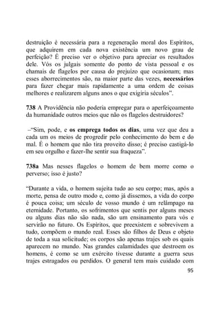 95
destruição é necessária para a regeneração moral dos Espíritos,
que adquirem em cada nova existência um novo grau de
perfeição? É preciso ver o objetivo para apreciar os resultados
dele. Vós os julgais somente do ponto de vista pessoal e os
chamais de flagelos por causa do prejuízo que ocasionam; mas
esses aborrecimentos são, na maior parte das vezes, necessários
para fazer chegar mais rapidamente a uma ordem de coisas
melhores e realizarem alguns anos o que exigiria séculos‖.
738 A Providência não poderia empregar para o aperfeiçoamento
da humanidade outros meios que não os flagelos destruidores?
–―Sim, pode, e os emprega todos os dias, uma vez que deu a
cada um os meios de progredir pelo conhecimento do bem e do
mal. É o homem que não tira proveito disso; é preciso castigá-lo
em seu orgulho e fazer-lhe sentir sua fraqueza‖.
738a Mas nesses flagelos o homem de bem morre como o
perverso; isso é justo?
―Durante a vida, o homem sujeita tudo ao seu corpo; mas, após a
morte, pensa de outro modo e, como já dissemos, a vida do corpo
é pouca coisa; um século de vosso mundo é um relâmpago na
eternidade. Portanto, os sofrimentos que sentis por alguns meses
ou alguns dias não são nada, são um ensinamento para vós e
servirão no futuro. Os Espíritos, que preexistem e sobrevivem a
tudo, compõem o mundo real. Esses são filhos de Deus e objeto
de toda a sua solicitude; os corpos são apenas trajes sob os quais
aparecem no mundo. Nas grandes calamidades que destroem os
homens, é como se um exército tivesse durante a guerra seus
trajes estragados ou perdidos. O general tem mais cuidado com
 