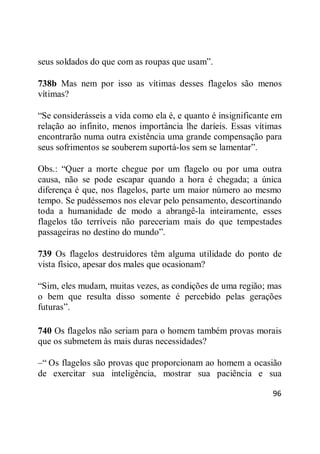 96
seus soldados do que com as roupas que usam‖.
738b Mas nem por isso as vítimas desses flagelos são menos
vítimas?
―Se considerásseis a vida como ela é, e quanto é insignificante em
relação ao infinito, menos importância lhe daríeis. Essas vítimas
encontrarão numa outra existência uma grande compensação para
seus sofrimentos se souberem suportá-los sem se lamentar‖.
Obs.: ―Quer a morte chegue por um flagelo ou por uma outra
causa, não se pode escapar quando a hora é chegada; a única
diferença é que, nos flagelos, parte um maior número ao mesmo
tempo. Se pudéssemos nos elevar pelo pensamento, descortinando
toda a humanidade de modo a abrangê-la inteiramente, esses
flagelos tão terríveis não pareceriam mais do que tempestades
passageiras no destino do mundo‖.
739 Os flagelos destruidores têm alguma utilidade do ponto de
vista físico, apesar dos males que ocasionam?
―Sim, eles mudam, muitas vezes, as condições de uma região; mas
o bem que resulta disso somente é percebido pelas gerações
futuras‖.
740 Os flagelos não seriam para o homem também provas morais
que os submetem às mais duras necessidades?
–― Os flagelos são provas que proporcionam ao homem a ocasião
de exercitar sua inteligência, mostrar sua paciência e sua
 