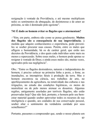 97
resignação à vontade da Providência, e até mesmo multiplicam
neles os sentimentos de abnegação, de desinteresse e de amor ao
próximo, se não é dominado pelo egoísmo‖.
741 É dado ao homem evitar os flagelos que o atormentam?
–―Sim, em parte, embora não como se pensa geralmente. Muitos
dos flagelos são a consequência de sua imprevidência; à
medida que adquire conhecimentos e experiência, pode preveni-
los se souber procurar suas causas. Porém, entre os males que
afligem a humanidade, há os de caráter geral, que estão nos
decretos da Providência, e dos quais cada indivíduo sente mais ou
menos a repercussão. Sobre esses males, o homem pode apenas se
resignar à vontade de Deus; e ainda esses males são, muitas vezes,
agravados pela sua negligência‖.
Obs.: ―Entre os flagelos destruidores, naturais e independentes do
homem, é preciso colocar na primeira linha a peste, a fome, as
inundações, as intempéries fatais à produção da terra. Mas o
homem encontrou na ciência, nos trabalhos de arte, no
aperfeiçoamento da agricultura, na rotatividade das culturas e nas
irrigações, no estudo das condições higiênicas, os meios de
neutralizar ou de pelo menos atenuar os desastres. Algumas
regiões, antigamente assoladas por terríveis flagelos, não estão
preservadas hoje? Que não fará, portanto, o homem pelo seu bem-
estar material quando souber aproveitar todos os recursos de sua
inteligência e quando, aos cuidados de sua conservação pessoal,
souber aliar o sentimento da verdadeira caridade por seus
semelhantes?‖
Portanto, passamos a compreender que, sendo o nosso planeta um
 