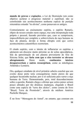 98
mundo de provas e expiações, a Lei de Destruição tem como
objetivo acelerar o progresso material e espiritual, não se
constituindo tais acontecimentos nenhuma espécie de punição
sistemática oriunda ―ira divina‖, como pensavam os antigos.
Contrariamente ao ensinamento espírita, o espírito Ramatis,
objeto de nossos estudos neste espaço, traz uma interpretação toda
própria e pessoal, fazendo previsões que, caso se cumprissem,
impossibilitaria por completo a sobrevivência da raça humana na
face do planeta, devido à forma abrupta com que certos
acontecimentos catastróficos ocorreriam.
O citado espírito, com o intuito de influenciar os espíritas a
adotarem um discurso muito próximo ao de seitas apocalípticas,
fala da aproximação de um planeta proveniente de fora do
Sistema Solar, que faria com que o eixo terrestre se elevasse
abruptamente. Deste modo, continentes inteiros
desapareceriam e outros ressurgiriam, como as mitológicas
Atlântida e Lemúria.
Ora, qualquer estudante de nível primário saberia concluir que um
evento desse porte teria consequências muito piores do que
qualquer hecatombe nuclear, por si só suficiente para varrer a raça
humana da Terra. Demonstrando, pois, total desconhecimento
sobre a questão, Ramatis chega a afirmar que certos países seriam
pouco afetados por tão drásticas mudanças, elegendo o Brasil
como uma espécie de ―terra dos eleitos‖, como consta do livro
―Brasil, Terra de Promissão‖, através da médium América
Paoliello Marques.
É no livro ― Mensagens do Astral‖, no entanto, que constam em
 