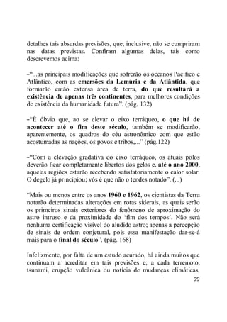 99
detalhes tais absurdas previsões, que, inclusive, não se cumpriram
nas datas previstas. Confiram algumas delas, tais como
descrevemos acima:
――...as principais modificações que sofrerão os oceanos Pacífico e
Atlântico, com as emersões da Lemúria e da Atlântida, que
formarão então extensa área de terra, do que resultará a
existência de apenas três continentes, para melhores condições
de existência da humanidade futura‖. (pág. 132)
――É óbvio que, ao se elevar o eixo terráqueo, o que há de
acontecer até o fim deste século, também se modificarão,
aparentemente, os quadros do céu astronômico com que estão
acostumadas as nações, os povos e tribos,...‖ (pág.122)
――Com a elevação gradativa do eixo terráqueo, os atuais polos
deverão ficar completamente libertos dos gelos e, até o ano 2000,
aquelas regiões estarão recebendo satisfatoriamente o calor solar.
O degelo já principiou; vós é que não o tendes notado‖. (...)
―Mais ou menos entre os anos 1960 e 1962, os cientistas da Terra
notarão determinadas alterações em rotas siderais, as quais serão
os primeiros sinais exteriores do fenômeno de aproximação do
astro intruso e da proximidade do ‗fim dos tempos‘. Não será
nenhuma certificação visível do aludido astro; apenas a percepção
de sinais de ordem conjetural, pois essa manifestação dar-se-á
mais para o final do século‖. (pág. 168)
Infelizmente, por falta de um estudo acurado, há ainda muitos que
continuam a acreditar em tais previsões e, a cada terremoto,
tsunami, erupção vulcânica ou notícia de mudanças climáticas,
 