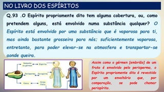 Q.93 .O Espírito propriamente dito tem alguma cobertura, ou, como
pretendem alguns, está envolvido numa substância qualquer? O
Espírito está envolvido por uma substância que é vaporosa para ti,
mas ainda bastante grosseira para nós; suficientemente vaporosa,
entretanto, para poder elevar-se na atmosfera e transportar-se
aonde queira.
NO LIVRO DOS ESPÍRITOS
Assim como o gérmen [embrião] de um
fruto é envolvido pelo perisperma, o
Espírito propriamente dito é revestido
por um envoltório que, por
comparação, se pode chamar
perispírito.
 