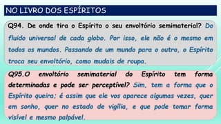 NO LIVRO DOS ESPÍRITOS
Q94. De onde tira o Espírito o seu envoltório semimaterial? Do
fluido universal de cada globo. Por isso, ele não é o mesmo em
todos os mundos. Passando de um mundo para o outro, o Espírito
troca seu envoltório, como mudais de roupa.
Q95.O envoltório semimaterial do Espírito tem forma
determinadas e pode ser perceptível? Sim, tem a forma que o
Espírito queira; é assim que ele vos aparece algumas vezes, quer
em sonho, quer no estado de vigília, e que pode tomar forma
visível e mesmo palpável.
 