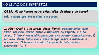 NO LIVRO DOS ESPÍRITOS
Q135. Há no homem outra coisa, além da alma e do corpo?
Há, o liame que une a alma e o corpo.
Q135a- Qual é a natureza desse liame? Semimaterial: quer
dizer, um meio-termo entre a natureza do Espírito e a do
corpo. E isso é necessário para que eles possam comunicar-se. É
por meio desse liame que o Espírito age sobre a matéria, e
vice-versa. O homem é assim formado de três partes
essenciais: (...)
 