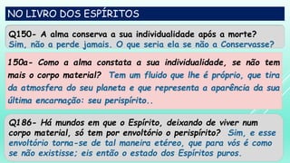 NO LIVRO DOS ESPÍRITOS
Q150- A alma conserva a sua individualidade após a morte?
Sim, não a perde jamais. O que seria ela se não a Conservasse?
150a- Como a alma constata a sua individualidade, se não tem
mais o corpo material? Tem um fluido que lhe é próprio, que tira
da atmosfera do seu planeta e que representa a aparência da sua
última encarnação: seu perispírito..
Q186- Há mundos em que o Espírito, deixando de viver num
corpo material, só tem por envoltório o perispírito? Sim, e esse
envoltório torna-se de tal maneira etéreo, que para vós é como
se não existisse; eis então o estado dos Espíritos puros.
 