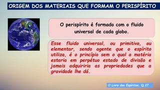 Dicionário Espírita
O perispírito é formado com o fluido
universal de cada globo.
O Livro dos Espíritos. Q.27
ORIGEM DOS MATERIAIS QUE FORMAM O PERISPÍRITO
Esse fluido universal, ou primitivo, ou
elementar, sendo agente que o espírito
utiliza, é o princípio sem o qual a matéria
estaria em perpétuo estado de divisão e
jamais adquiriria as propriedades que a
gravidade lhe dá.
 