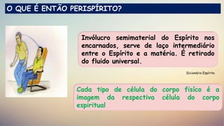 Dicionário Espírita
O QUE É ENTÃO PERISPÍRITO?
Invólucro semimaterial do Espírito nos
encarnados, serve de laço intermediário
entre o Espírito e a matéria. É retirado
do fluido universal.
Cada tipo de célula do corpo fisíco é a
imagem da respectiva célula do corpo
espiritual
 