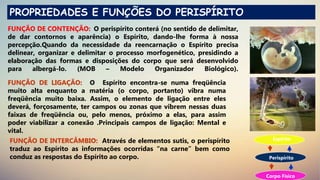 PROPRIEDADES E FUNÇÕES DO PERISPÍRITO
FUNÇÃO DE CONTENÇÃO: O perispírito conterá (no sentido de delimitar,
de dar contornos e aparência) o Espírito, dando-lhe forma à nossa
percepção.Quando da necessidade da reencarnação o Espírito precisa
delinear, organizar e delimitar o processo morfogenético, presidindo a
elaboração das formas e disposições do corpo que será desenvolvido
para albergá-lo. (MOB – Modelo Organizador Biológico).
FUNÇÃO DE LIGAÇÃO: O Espírito encontra-se numa freqüência
muito alta enquanto a matéria (o corpo, portanto) vibra numa
freqüência muito baixa. Assim, o elemento de ligação entre eles
deverá, forçosamente, ter campos ou zonas que vibrem nessas duas
faixas de freqüência ou, pelo menos, próximo a elas, para assim
poder viabilizar a conexão .Principais campos de ligação: Mental e
vital.
FUNÇÃO DE INTERCÂMBIO: Através de elementos sutis, o perispírito
traduz ao Espírito as informações ocorridas “na carne” bem como
conduz as respostas do Espírito ao corpo.
Espírito
Perispírito
Corpo Físico
 