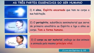 Dicionário Espírita
1) A alma, Espírito encarnado que tem no corpo a
sua habitação.
2) O perispírito, substância semimaterial que serve
de primeiro envoltório ao Espírito e liga a alma ao
corpo. Tem a forma humana.
3) O corpo ou ser material, análogo ao dos animais
e animado pelo mesmo princípio vital.
O Livro dos Espíritos. Q. 135
AS TRÊS PARTES ESSENCIAIS DO SER HUMANO
 