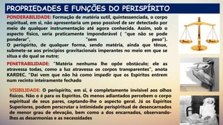 PROPRIEDADES E FUNÇÕES DO PERISPÍRITO
PONDERABILIDADE: Formação de matéria sutil, quintessenciada, o corpo
espiritual, em si, não apresentaria um peso possível de ser detectado por
meio de qualquer instrumentação até agora conhecida. Assim, sob o
aspecto físico, seria praticamente imponderável ( “que não se pode
ponderar”, “sem peso”).
O perispírito, de qualquer forma, sendo matéria, ainda que tênue,
submete-se aos princípios gravitacionais imperantes no meio em que se
situa e do qual se nutre;
PENETRABILIDADE: “Matéria nenhuma lhe opõe obstáculo; ele as
atravessa todas, como a luz atravessa os corpos transparentes”, anota
KARDEC. “Daí vem que não há como impedir que os Espíritos entrem
num recinto inteiramente fechado
VISIBILIDADE: O perispírito, em si, é completamente invisível aos olhos
físicos. Não o é para os Espíritos. Os menos adiantados percebem o corpo
espiritual de seus pares, captando-lhe o aspecto geral. Já os Espíritos
Superiores, podem perscrutar a intimidade perispiritual de desencarnados
de menor grau de elevação, bem como a dos encarnados, observando-
lhes as desarmonias e as necessidades;
 