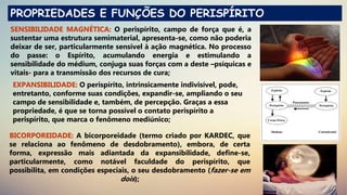 PROPRIEDADES E FUNÇÕES DO PERISPÍRITO
SENSIBILIDADE MAGNÉTICA: O perispírito, campo de força que é, a
sustentar uma estrutura semimaterial, apresenta-se, como não poderia
deixar de ser, particularmente sensível à ação magnética. No processo
do passe: o Espírito, acumulando energia e estimulando a
sensibilidade do médium, conjuga suas forças com a deste –psíquicas e
vitais- para a transmissão dos recursos de cura;
EXPANSIBILIDADE: O perispírito, intrinsicamente indivisível, pode,
entretanto, conforme suas condições, expandir-se, ampliando o seu
campo de sensibilidade e, também, de percepção. Graças a essa
propriedade, é que se torna possível o contato perispírito a
perispírito, que marca o fenômeno mediúnico;
BICORPOREIDADE: A bicorporeidade (termo criado por KARDEC, que
se relaciona ao fenômeno de desdobramento), embora, de certa
forma, expressão mais adiantada da expansibilidade, define-se,
particularmente, como notável faculdade do perispírito, que
possibilita, em condições especiais, o seu desdobramento (fazer-se em
dois);
 