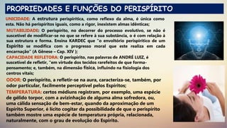 PROPRIEDADES E FUNÇÕES DO PERISPÍRITO
UNICIDADE: A estrutura perispirítica, como reflexo da alma, é única como
esta. Não há perispíritos iguais, como a rigor, inexistem almas idênticas;
MUTABILIDADE: O perispírito, no decorrer do processo evolutivo, se não é
suscetível de modificar-se no que se refere à sua substância, o é com relação à
sua estrutura e forma. Ensina KARDEC que “o envoltório perispirítico de um
Espírito se modifica com o progresso moral que este realiza em cada
encarnação” (A Gênese – Cap. XIV );
CAPACIDADE REFLETORA: O perispírito, nas palavras de ANDRÉ LUIZ, é
suscetível de refletir, “em virtude dos tecidos rarefeitos de que forma-
pensamento; e, também, na dimensão física, influindo na fisiologia dos
centros vitais;
ODOR: O perispírito, a refletir-se na aura, caracteriza-se, também, por
odor particular, facilmente perceptível pelos Espíritos;
TEMPERATURA: certos médiuns registram, por exemplo, uma espécie
de gélido torpor, com a avizinhação de alguma alma sofredora, ou,
uma cálida sensação de bem-estar, quando da aproximação de um
Espírito Superior, é lícito cogitar da possibilidade de que o perispírito
também mostre uma espécie de temperatura própria, relacionada,
naturalmente, com o grau de evolução do Espírito.
 