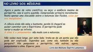 Agora o ponto de vista científico, ou seja: a essência mesma do
períspirito, isso é outra questão. Compreendei primeiro moralmente.
Resta apenas uma discussão sobre a natureza dos fluidos, coisa por
ora inexplicável.
A ciência ainda não sabe o bastante, porém lá chegará se
quiser caminhar com o Espiritismo. O perispírito pode
variar e mudar ao infinito.
A alma é o pensamento: não muda com a natureza.
Não vades mais longe, por este lado; trata-se de um ponto que não
pode ser explicado. Supondes que, como vós, também eu não
perquiro? Vós pesquisais o perispírito; nós outros, agora,
pesquisamos a alma. Esperai, pois.
Livro dos Médiuns. Espírito Lamennais.
NO LIVRO DOS MÉDIUNS
 