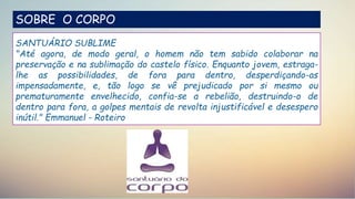 SOBRE O CORPO
SANTUÁRIO SUBLIME
"Até agora, de modo geral, o homem não tem sabido colaborar na
preservação e na sublimação do castelo físico. Enquanto jovem, estraga-
lhe as possibilidades, de fora para dentro, desperdiçando-as
impensadamente, e, tão logo se vê prejudicado por si mesmo ou
prematuramente envelhecido, confia-se a rebelião, destruindo-o de
dentro para fora, a golpes mentais de revolta injustificável e desespero
inútil." Emmanuel - Roteiro
 