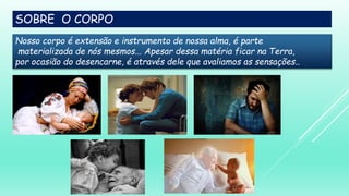 SOBRE O CORPO
Nosso corpo é extensão e instrumento de nossa alma, é parte
materializada de nós mesmos... Apesar dessa matéria ficar na Terra,
por ocasião do desencarne, é através dele que avaliamos as sensações..
 