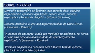 SOBRE O CORPO
Domicílio temporário ao Espírito, que através dele, adquire
experiências, aprimora aquisições, repara erros, sublima
aspirações. (Joanna de Ângelis – Estudos Espíritas)
Sublime santuário e uma das supermaravilhas da Obra Divina.
(Emmanuel – Roteiro)
“A bênção de um corpo, ainda que mutilado ou disforme, na Terra,
é como uma preciosa oportunidade de aperfeiçoamento
espiritual...” (Emmanuel – Roteiro)
Primeiro empréstimo recebido pelo Espírito trazido à carne.
(André Luiz – Conduta Espírita)
 