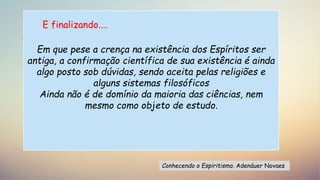 Em que pese a crença na existência dos Espíritos ser
antiga, a confirmação científica de sua existência é ainda
algo posto sob dúvidas, sendo aceita pelas religiões e
alguns sistemas filosóficos
Ainda não é de domínio da maioria das ciências, nem
mesmo como objeto de estudo.
Conhecendo o Espiritismo. Adenáuer Novaes
E finalizando....
 