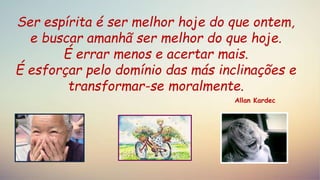 Ser espírita é ser melhor hoje do que ontem,
e buscar amanhã ser melhor do que hoje.
É errar menos e acertar mais.
É esforçar pelo domínio das más inclinações e
transformar-se moralmente.
Allan Kardec
 