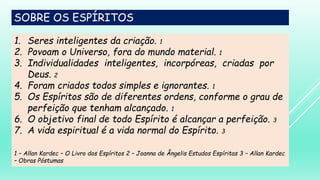 SOBRE OS ESPÍRITOS
1. Seres inteligentes da criação. 1
2. Povoam o Universo, fora do mundo material. 1
3. Individualidades inteligentes, incorpóreas, criadas por
Deus. 2
4. Foram criados todos simples e ignorantes. 1
5. Os Espíritos são de diferentes ordens, conforme o grau de
perfeição que tenham alcançado. 1
6. O objetivo final de todo Espírito é alcançar a perfeição. 3
7. A vida espiritual é a vida normal do Espírito. 3
1 – Allan Kardec – O Livro dos Espíritos 2 – Joanna de Ângelis Estudos Espíritas 3 – Allan Kardec
– Obras Póstumas
 