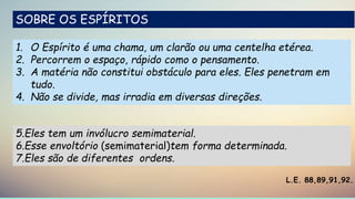 1. O Espírito é uma chama, um clarão ou uma centelha etérea.
2. Percorrem o espaço, rápido como o pensamento.
3. A matéria não constitui obstáculo para eles. Eles penetram em
tudo.
4. Não se divide, mas irradia em diversas direções.
L.E. 88,89,91,92.
5.Eles tem um invólucro semimaterial.
6.Esse envoltório (semimaterial)tem forma determinada.
7.Eles são de diferentes ordens.
SOBRE OS ESPÍRITOS
 