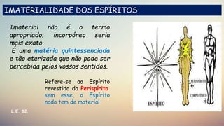 Imaterial não é o termo
apropriado; incorpóreo seria
mais exato.
É uma matéria quintessenciada
e tão eterizada que não pode ser
percebida pelos vossos sentidos.
Refere-se ao Espírito
revestido do Perispírito,
sem esse, o Espírito
nada tem de material
L.E. 82.
IMATERIALIDADE DOS ESPÍRITOS
 